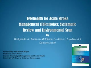 Telehealth for Acute Stroke Management (Telestroke): Systematic Review and Environmental Scan  By  Deshpande, A., Khoja, S., McKibbon, A., Rizo, C., & Jadad,, A.R (January 2008) Prepared by: Wahidullah Mayar Professor: Levy ,Pierre Course: Knowledge Management and Social Media University of  Ottawa, Ontario,  October, 2011 