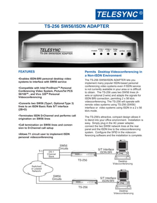TELESYNC ®
                    TS-256 SW56/ISDN ADAPTER




FEATURES                                       Permits Desktop Videoconferencing in
                                               a Non-ISDN Environment
•Enables ISDN-BRI personal desktop video       The TS-256 SW56/ISDN ADAPTER lets you
systems to interface with SW56 service         implement many popular ISDN-based personal
                                               conferencing video systems even if ISDN service
•Compatible with Intel ProShareTM Personal     is not currently available in your area or is difficult
Conferencing Video System, PictureTel PCS      to obtain. The TS-256 uses two SW56 lines (4-
50/100TM , and Vivo 320TM Personal             wire or optional 2-wire) and adapts the signals for
Videoconferencing                              ISDN BRI connection, permiting 2 x 56 kb/s
                                               videoconferencing. The TS-256 will operate with
•Converts two SW56 (Type1, Optional Type 3)    remote video systems using TS-256 (SW56)
lines to an ISDN Basic Rate S/T interface      interface or video systems using ISDN in a 2 x 56
(2B+D)                                         kb/s mode.
•Terminates ISDN D-Channel and performs call   The TS-256’s attractive, compact design allows it
origination on SW56 lines                      to blend into your office environment. Installation is
                                               easy. Simply plug in the AC power adapter,
•Call termination on SW56 lines and conver-    connect the two SW56 network lines at the rear
sion to D-Channel call setup                   panel and the ISDN line to the videoconferencing
                                               system. Configure the SPID in the videocon-
•Allows T1 circuit user to implement ISDN      ferencing software and the installation is complete.
personal videoconferencing
 
