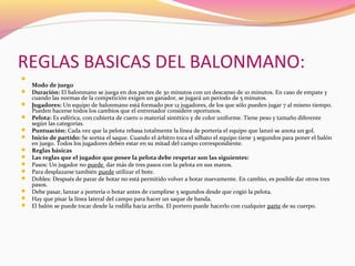 REGLAS BASICAS DEL BALONMANO:


Modo de juego

 Duración: El balonmano se juega en dos partes de 30 minutos con un descanso de 10 minutos. En caso de empate y 

cuando las normas de la competición exigen un ganador, se jugará un período de 5 minutos.

 Jugadores: Un equipo de balonmano está formado por 12 jugadores, de los que sólo pueden jugar 7 al mismo tiempo. 

Pueden hacerse todos los cambios que el entrenador considere oportunos.

 Pelota: Es esférica, con cubierta de cuero o material sintético y de color uniforme. Tiene peso y tamaño diferente 

según las categorías.

 Puntuación: Cada vez que la pelota rebasa totalmente la línea de portería el equipo que lanzó se anota un gol.
 Inicio de partido: Se sortea el saque. Cuando el árbitro toca el silbato el equipo tiene 3 segundos para poner el balón 

en juego. Todos los jugadores deben estar en su mitad del campo correspondiente.
Reglas básicas
Las reglas que el jugador que posee la pelota debe respetar son las siguientes:
Pasos: Un jugador no puede  dar más de tres pasos con la pelota en sus manos.
Para desplazarse también puede utilizar el bote.
Dobles: Después de parar de botar no está permitido volver a botar nuevamente. En cambio, es posible dar otros tres 
pasos.
 Debe pasar, lanzar a portería o botar antes de cumplirse 5 segundos desde que cogió la pelota.
 Hay que pisar la línea lateral del campo para hacer un saque de banda.
 El balón se puede tocar desde la rodilla hacia arriba. El portero puede hacerlo con cualquier parte de su cuerpo.






 