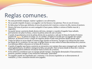 Reglas comunes.











No está permitido empujar, sujetar o golpear a un adversario.
No se puede impedir el paso a un jugador con los brazos o las piernas. Pero sí con el tronco.
Es falta pisar la línea que delimita el área de portería de 6 metros y entrar en ella, menos el portero.
Dentro del área el portero no será castigado si hace pasos, dobles o retiene el balón mas de 3
segundos.
Se puede lanzar a portería desde dentro del área, siempre y cuando el jugador haya saltado,
previamente sin pisar la línea, y lance la pelota antes de caer al suelo.
Cuando el guardameta envía la pelota detrás de su portería y sale por la línea de fondo él mismo
pondrá de nuevo la pelota en juego. Si, en cambio, el balón es tocado por un jugador de campo
defensor, se lanzará corner o saque de esquina desde el lado más próximo desde donde salió.
Todas las faltas se sacan desde el mismo lugar donde se hicieron. Excepto si la infracción fue entre
las líneas de 6 y 9 metros. En ese caso, el golpe franco se saca sobre la línea discontinua de 9 metros.
Los defensas deben colocarse en la línea de 6 metros.
Cuando el jugador que lanza a portería se encuentra con ventaja clara para conseguir gol, recibe falta
antirreglamentaria, el árbitro castigará la falta con penalti. Éste se lanza desde la línea de 7 metros.
Todos los jugadores deberán retrasarse hasta la línea de 9 metros.
Si los árbitros consideran que un equipo pierde tiempo, retardando demasiado el lanzamiento a
portería, pueden castigar a esta situación indicando “pasividad”.
Un jugador puede ser expulsado por 2 minutos. A la tercera expulsión se va directamente al
vestuario, y a los 2 minutos entrará otro jugador.

 