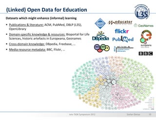 (Linked) Open Data for Education
Datasets which might enhance (informal) learning
  Publications & literature: ACM, PubMed, DBLP (L3S),
  OpenLibrary
  Domain-specific knowledge & resources: Bioportal for Life
  Sciences, historic artefacts in Europeana, Geonames
  Cross-domain knowledge: DBpedia, Freebase, …
  Media resource metadata: BBC, Flickr, …




                                            tele-TASK Symposium 2012   Stefan Dietze   10
 