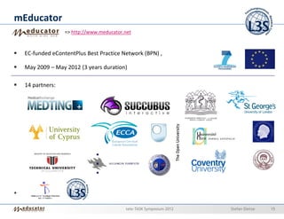 mEducator
                   => http://www.meducator.net



    EC-funded eContentPlus Best Practice Network (BPN) ,

    May 2009 – May 2012 (3 years duration)

    14 partners:




+

                                           tele-TASK Symposium 2012   Stefan Dietze   15
 