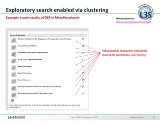 Exploratory search enabled via clustering
Example: search results of OER in MetaMorphosis+                              Metamorphosis+
                                                                              http://metamorphosis.med.duth.gr/




                                                                     Educational resources retrieved
                                                                     based on particular user query




                                          tele-TASK Symposium 2012                         Stefan Dietze          30
 