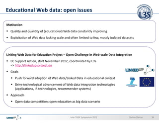 Educational Web data: open issues

Motivation
  Quality and quantity of (educational) Web data constantly improving
  Exploitation of Web data lacking scale and often limited to few, mostly isolated datasets



Linking Web Data for Education Project – Open Challenge in Web-scale Data Integration
  EC Support Action, start November 2012, coordinated by L3S
  => http://linkedup-project.eu
  Goals
     Push forward adoption of Web data/Linked Data in educational context
     Drive technological advancement of Web data integration technologies
     (applications, IR technologies, recommender systems)
  Approach
     Open data competition; open education as big data scenario



                                             tele-TASK Symposium 2012                  Stefan Dietze   34
 