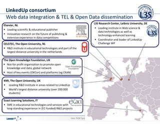 LinkedUp consortium
 Web data integration & TEL & Open Data dissemination
                                                                            L3S Research Center, Leibniz University, DE
Elsevier, NL
                                                                                   Leading institute in Web science &
   Leading scientific & educational publisher
                                                                                   data technologies as well as
   Innovative research on the future of publishing &                               technology-enhanced learning
   extensive experience in data competitions
                                                                                   Coordinator and leader of LinkedUp
CELSTEC, The Open University, NL                                                   Challenge WP
  R&D institute in educational technologies and part of the
  largest distance university in the netherlands

The Open Knowledge Foundation, UK
  Not-for profit organisation to promote open
  knowledge and data; global network
  Host of key events (OKCon) and platforms (eg CKAN)

KMI, The Open University, UK
   Leading R&D institute in areas related to LinkedUp
   World’s largest distance university (over 200.000
   students)

Exact Learning Solutions, IT
  SME in educational technologies and services with
  long-standing experience in (EC-funded) R&D projects


                                                        tele-TASK Symposium 2012           Stefan Dietze   Stefan Dietze
                                                                                                               18/09/12    36
 
