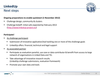 LinkedUp
Next steps
Ongoing preparations to enable quickstart (1 November 2012)
   Challenge design, community & clusters
   Challenge kickoff: initial calls expected by February 2013
   (http://www.linkedup-project.eu)


Participate!
   As challenge participant
      Submission of innovative application/tool tackling one or more of the challenge goals
      LinkedUp offers: financial, technical and legal support
   As associated partner
      Participate as evaluation panelist, use case or data contributor & benefit from access to large
      network of organisations in Linked Data and TEL
      Take advantage of innovative research results
      (LinkedUp challenge submissions, evaluation framework)
      Promote your own data and tools


                                              tele-TASK Symposium 2012                  Stefan Dietze   38
 