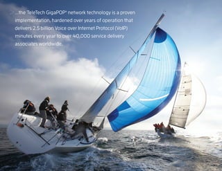 ...the TeleTech GigaPOP network technology is a proven
                              ®




     implementation, hardened over years of operation that
     delivers 2.5 billion Voice over Internet Protocol (VoIP)
     minutes every year to over 40,000 service delivery
     associates worldwide.




13
 