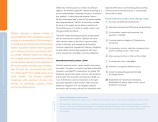Unlike risky internal projects or smaller cloud-based           response (IVR) service automatically guides incoming
                                                                                                                                                   startups, the TeleTech GigaPOP network technology is a
                                                                                                                                                                                    ®
                                                                                                                                                                                                                   customer calls to the best resource or provides self-
                                                                                                                                                   proven implementation, hardened over years of operation         service IVR functions.
                                                                                                                                                   that delivers 2.5 billion Voice over Internet Protocol
                                                                                                                                                   (VoIP) minutes every year to over 40,000 service delivery       Hosted OnDemand Contact Center offerings include:
                                                                                                                                                   associates worldwide. TeleTech is the chosen provider             1 Automatic call distribution (ACD) services
                                                                                                                                                   for some of the largest service delivery operations in
                                                                                                                                                                                                                     2 Interactive voice response (IVR) services and applications
                                                                                                                                                   the world because of its ability to rapidly scale to meet
                                                                                                                                                   changing market conditions.
                                                                                                                                                                                                                     3 Our proprietary, hosted quality assurance (QA)
                                                                                TeleTech manages a growing number of
                                                                                                                                                   TeleTech’s hosted technology solutions provide clients               application - EyeQ360
                                                                                service delivery centers worldwide as well as
C OM P R E H E NSI V E C U S TOM E R A N D E N T E R P R I S E S OLU T I ON S




                                                                                                                                                   with an attractive set of options. TeleTech can move
                                                                                a robust at-home workforce. This motivated us                      client contact centers to the cloud, improve contact
                                                                                                                                                                                                                     4 Computer telephony integration (CTI) applications
                                                                                                                                                                                                                        and services
                                                                                to centralize our IT infrastructure into the global                center productivity, and integrate social media into
                                                                                TeleTech GigaPOP® network which separates                          customer relationship management offerings. Altogether,
                                                                                                                                                                                                                     5 Our proprietary customer interaction management and
                                                                                                                                                   we help clients enhance their operations with lower                  dynamic scripting solution - Expert Insite
                                                                                our IT infrastructure from our physical serv-
                                                                                                                                                   costs, reduced risk, and higher customer satisfaction.
                                                                                ice centers. TeleTech clients can meet rap-                                                                                          6 Online services like Click-to-Chat and Click-to-Call
                                                                                idly changing service requirements by adding
                                                                                                                                                   Hosted OnDemand Contact Center                                    7 E-mail and text support (SMS/MMS)
                                                                                service delivery resources from anywhere in
                                                                                the world without installing new infrastruc-                       TeleTech leads the contact center market in technology
                                                                                                                                                                                                                     8 eWorkforce management (eWFM) solutions
                                                                                                                                                   innovation. Throughout our history, we have continuously
                                                                                ture. Through our consolidated data cent-
                                                                                                                                                   invested in our GigaPOP infrastructure. Our global VoIP           9 Hosted Knowledge Management and Social
                                                                                ers, clients benefit from global access to all                     backbone delivers high-quality customer calls anywhere               Knowledge Services
                                                                                major markets. This provides simplified                            in the world. With automatic call distribution (ACD), we
                                                                                interactions with customers at every turn                          route multichannel customer interactions to the right            10 TeleTech@Home Hosted Solutions including
                                                                                                                                                   associate regardless of their location. With computer                TeleTech@Home desktop support and our secure
                                                                                through our technology solutions, hosted
                                                                                                                                                   telephony integration (CTI), we integrate customer                   WorkBooth® technology
                                                                                services, and VoIP services.
                                                                                                                                                   information with incoming calls and our interactive voice

          15

                                                                                                                                                       Hosted OnDemand Contact Center
                                                                                                                                                       Our GigaPOP infrastructure delivers over 2.5 billion VoIP minutes per year to over 40,000 associates around the world.
                                                                                                                                      QUICK READ




                                                                                                                                                       With automatic call distribution, we route multichannel customer interactions to the right associate regardless of their
                                                                                                                                                       location. With computer telephony integration, we integrate customer information with incoming calls and our interactive
                                                                                                                                                       voice response service automatically guides incoming customer calls to the best resource or provides self-service
                                                                                                                                                       IVR functions.
 