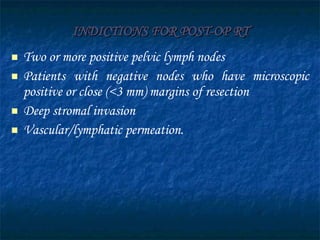 INDICTIONS FOR POST-OP RT Two or more positive pelvic lymph nodes Patients with negative nodes who have microscopic positive or close (<3 mm) margins of resection Deep stromal invasion Vascular/lymphatic permeation.  