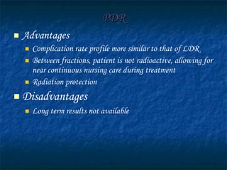 PDR Advantages Complication rate profile more similar to that of LDR  Between fractions, patient is not radioactive, allowing for near continuous nursing care during treatment Radiation protection Disadvantages Long term results not available 