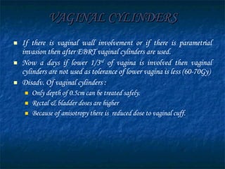 VAGINAL CYLINDERS If there is vaginal wall involvement or if there is parametrial invasion then after EBRT vaginal cylinders are used. Now a days if lower 1/3 rd  of vagina is involved then vaginal cylinders are not used as tolerance of lower vagina is less (60-70Gy) Disadv. Of vaginal cylinders : Only depth of 0.5cm can be treated safely. Rectal & bladder doses are higher Because of anisotropy there is  reduced dose to vaginal cuff. 
