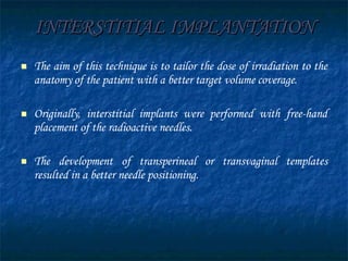 INTERSTITIAL IMPLANTATION The aim of this technique is to tailor the dose of irradiation to the anatomy of the patient with a better target volume coverage. Originally, interstitial implants were performed with free-hand placement of the radioactive needles.  The development of transperineal or transvaginal templates resulted in a better needle positioning. 