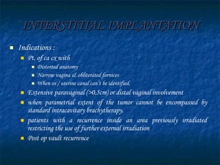 INTERSTITIAL IMPLANTATION Indications : Pt. of ca cx with Distorted anatomy Narrow vagina & obliterated fornices When os / uterine canal can’t be identified. Extensive paravaginal (>0.5cm) or distal vaginal involvement when parametrial extent of the tumor cannot be encompassed by standard intracavitary brachytherapy. patients with a recurrence inside an area previously irradiated restricting the use of further external irradiation Post op vault recurrence 