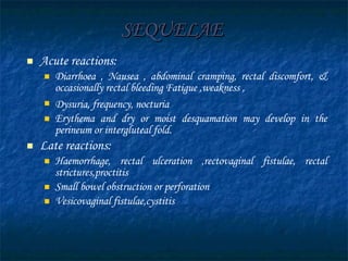 SEQUELAE   Acute reactions: Diarrhoea , Nausea , abdominal cramping, rectal discomfort, & occasionally rectal bleeding Fatigue ,weakness , Dysuria, frequency, nocturia   Erythema and dry or moist desquamation may develop in the perineum or intergluteal fold.  Late reactions: Haemorrhage, rectal ulceration ,rectovaginal fistulae, rectal strictures,proctitis Small bowel obstruction or perforation Vesicovaginal fistulae,cystitis 
