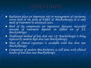 CONCLUSION Radiation plays an important role in management of carcinoma cervix both in the form of EBRT & Brachytherapy & is only mode of treatment in advanced cases.  Both of the components are important; however, successful outcome of treatment depends on skilled use of I/C Brachytherapy  Traditional method of low dose rate I/C Brachytheapy is being replaced by modern high dose rate Brachytherapy Most of clinical experience is available with low dose rate Brachytherapy  Comparison of modern Brachytherary is still done with clinical results of low dose rate Brachytherapy. 