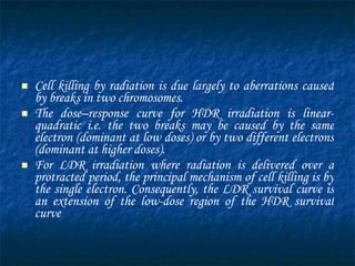 Cell killing by radiation is due largely to aberrations caused by breaks in two chromosomes.  The dose–response curve for  HDR  irradiation is linear-quadratic i.e. the two breaks may be caused by the same electron (dominant at low doses) or by two different electrons (dominant at higher doses).  For  LDR  irradiation where radiation is delivered over a protracted period, the principal mechanism of cell killing is by the single electron. Consequently, the LDR survival curve is an extension of the low-dose region of the HDR survival curve 