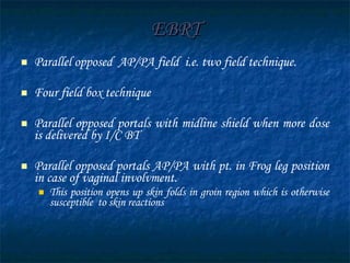 EBRT Parallel opposed  AP/PA field  i.e. two field technique. Four field box technique Parallel opposed portals with midline shield when more dose is delivered by I/C BT Parallel opposed portals AP/PA with pt. in Frog leg position in case of vaginal involvment. This position opens up skin folds in groin region which is otherwise susceptible  to skin reactions 