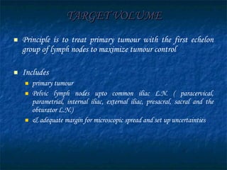 TARGET VOLUME Principle is to treat primary tumour with the first echelon group of lymph nodes to maximize tumour control Includes  primary tumour  Pelvic lymph nodes upto common iliac L.N. ( paracervical, parametrial, internal iliac, external iliac, presacral, sacral and the obturator L.N.)  & adequate margin for microscopic spread and set up uncertainties 