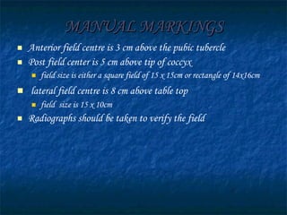 MANUAL MARKINGS Anterior field centre is 3 cm above the pubic tubercle  Post field center is 5 cm above tip of coccyx field size is either a square field of 15 x 15cm or rectangle of 14x16cm lateral field centre is 8 cm above table top   field  size is 15 x 10cm Radiographs should be taken to verify the field  