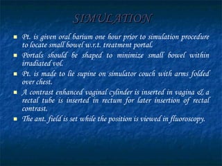 SIMULATION Pt. is given oral barium one hour prior to simulation procedure to locate small bowel w.r.t. treatment portal. Portals should be shaped to minimize small bowel within irradiated vol. Pt. is made to lie supine on simulator couch with arms folded over chest. A contrast enhanced vaginal cylinder is inserted in vagina & a rectal tube is inserted in rectum for later insertion of rectal contrast. The ant. field is set while the position is viewed in fluoroscopy. 