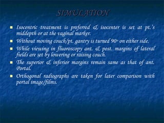 SIMULATION Isocentric treatment is preferred & isocenter is set at pt.’s middepth or at the vaginal marker. Without moving couch/pt. gantry is turned 90 °  on either side. While viewing in fluoroscopy ant. & post. margins of lateral fields are set by lowering or raising couch. The superior & inferior margins remain same as that of ant. Portal. Orthogonal radiographs are taken for later comparison with portal image/films. 