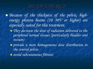 BEAM ENERGY Because of the thickness of the pelvis, high-energy photon beams (10 MV or higher) are especially suited for this treatment. They decrease the dose of radiation delivered to the peripheral normal tissues (particularly bladder and rectum)  provide a more homogeneous dose distribution in the central pelvis. avoid subcutaneous fibrosis  