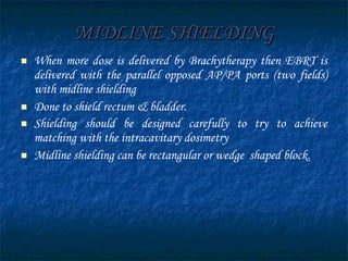 MIDLINE SHIELDING When more dose is delivered by Brachytherapy then EBRT is delivered with the parallel opposed AP/PA ports (two fields) with midline shielding  Done to shield rectum & bladder. Shielding should be designed carefully to try to achieve matching with the intracavitary dosimetry Midline shielding can be rectangular or wedge  shaped block. 