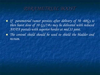 PARAMETRIAL BOOST   If  parametrial tumor persists after delivery of 50 -60Gy is then boost dose of 10 Gy/5#s may be delivered with reduced AP/PA portals with superior border at mid SI joint. The central shield should be used to shield the bladder and rectum. 