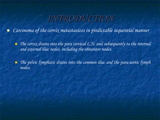 INTRODUCTION Carcinoma of the cervix metastasizes in predictable sequential manner The cervix drains into the para cervical L.N. and subsequently to the internal and external iliac nodes, including the obturator nodes.  The pelvic lymphatic drains into the common iliac and the para-aortic lymph nodes.  