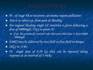 PALLIATIVE RT Pt . of stage 4B or recurrent carcinoma require palliation  Aim is to relieve pt. from pain & bleeding For vaginal bleeding single I/C insertion is given delivering a dose of 6000mgh( 55Gy to point A) If pt. has previously received radn then prescribed dose is lower(4000 -5000mgh) EBRT may be delivered by two field or four field technique 26Gy in 13#s  Or  single dose of 8-10 Gy that can be repeated seeing response at an interval of 3-4wks  