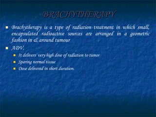 BRACHYTHERAPY Brachytherapy is a type of radiation treatment in which small,  encapsulated  radioactive sources are arranged in a geometric fashion in & around tumour ADV. It delivers  very high dose of radiation to tumor Sparing normal tissue Dose delivered in short duration. 