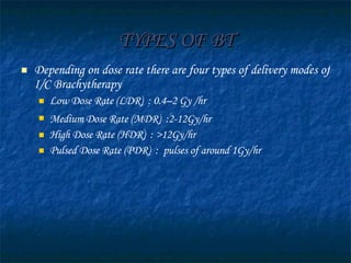 TYPES OF BT Depending on dose rate there are four types of delivery modes of I/C Brachytherapy Low Dose Rate (LDR)  : 0.4–2 Gy /hr Medium Dose Rate (MDR)  :2-12Gy/hr   High Dose Rate (HDR)  : >12Gy/hr Pulsed Dose Rate (PDR)  :  pulses of around 1Gy/hr 