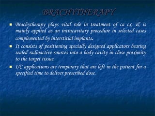 BRACHYTHERAPY Brachytherapy plays vital role in treatment of ca cx. & is mainly applied as an intracavitary procedure in selected cases complemented by interstitial implants . It consists of positioning specially designed applicators bearing sealed radioactive sources into a body cavity in close proximity to the target tissue. I/C applications are temporary that are left in the patient for a specified time to deliver prescribed dose.  
