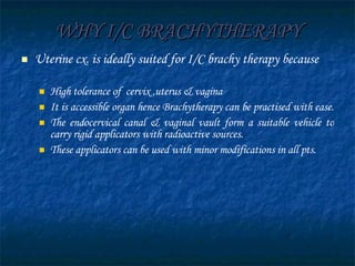 WHY I/C BRACHYTHERAPY Uterine cx. is ideally suited for I/C brachy therapy because High tolerance of  cervix ,uterus & vagina It is accessible organ hence Brachytherapy can be practised with ease.  The endocervical canal & vaginal vault form a suitable vehicle to carry rigid applicators with radioactive sources. These applicators can be used with minor modifications in all pts. 