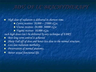ADV. OF I/C BRACHYTHERAPY High dose of radiation is delivered in shortest time. Cervix receives  20,000 – 25000 cGys.  Uterus receives  20,000- 30000 cGys Vagina receives  10,000 cGys.  such high doses can’t be delivered by any technique of EBRT. Best long term control is achieved  Sharp Fall off of dose and hence less dose to the normal structure.  Less late radiation morbidity . Preservation of normal anatomy. Better sexual functional life.   