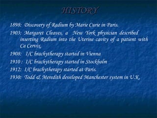 HISTORY 1898 :  Discovery of Radium by Marie Curie in Paris.  1903 : Margaret Cleaves, a  New York physician described  inserting Radium into the Uterine cavity of a patient with Ca Cervix.  1908 :  I/C brachytherapy started in Vienna  1910 :  I/C brachytherapy started in Stockholm 1912 :  I/C brachytherapy started at Paris.  1930 :  Todd & Meredith developed Manchester system in U.K.  