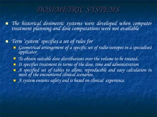 DOSIMETRIC SYSTEMS The historical dosimetric systems were developed when computer treatment planning and dose computations were not available Term ‘system’ specifies a set of rules for  Geometrical arrangement of a specific set of radio isotopes in a specialised applicator  To obtain suitable dose distributions over the volume to be treated .  It specifies treatment in terms of the dose, time and administration A specified set of tables to allow, reproducible and easy calculation in most of the encountered clinical scenarios.  A system ensures safety and is based on clinical  experience. 