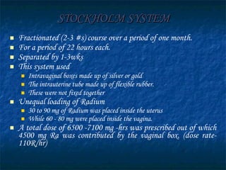 STOCKHOLM SYSTEM Fractionated (2-3 #s) course over a period of one month. For a period of 22 hours each.  Separated by 1-3wks This system used Intravaginal boxes made up of silver or gold  The intrauterine tube made up of flexible rubber. These were not fixed together Unequal loading of Radium 30 to 90 mg of Radium was placed inside the uterus While 60 - 80 mg were placed inside the vagina. A total dose of 6500 -7100 mg -hrs was prescribed out of which 4500 mg Ra was contributed by the vaginal box. (dose rate-110R/hr) 