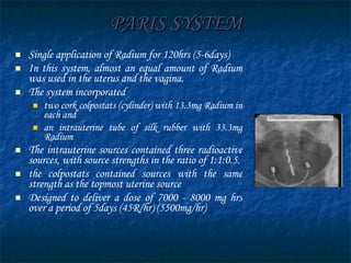 PARIS SYSTEM Single application of Radium for 120hrs (5-6days) In this system, almost an equal amount of Radium was used in the uterus and the vagina. The system incorporated  two cork colpostats (cylinder) with 13.3mg Radium in each and  an intrauterine tube of silk rubber with 33.3mg Radium The intrauterine sources contained three radioactive sources, with source strengths in the ratio of 1:1:0.5.  the colpostats contained sources with the same strength as the topmost uterine source Designed to deliver a dose of 7000 - 8000 mg hrs over a period of 5days (45R/hr) (5500mg/hr) 
