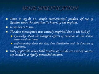 DOSE SPECIFICATION Done in mg-hr i.e. simple mathematical product of mg of Radium times the duration (in hours) of the implant. It was easy to use. The dose prescription was entirely empirical due to the lack of  knowledge about the biological effects of radiation on the normal tissues and the tumor  understanding about the dose, dose distribution and the duration of treatment. Only applicable when both tandem & ovoids are used & sources are loaded in a rigidly prescribed manner. 