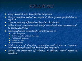 FALLACIES Long treatment time, discomfort to the patient Dose prescription method was empirical. Both systems specified dose in mg-hour. Does not give any information about dose distribution. When used in conjunction with EBRT, overall radiation treatment can’t be adequately defined Dose specification method lacks the information on  Source arrangement Position of tandem relative to the ovoids Packing of the applicators Tumour  size, and  Patient anatomy. With the use of this dose prescription method dose to important anatomical targets could not be quantified adequately. Ignored the importance of tolerance of different critical organs to radiation.  