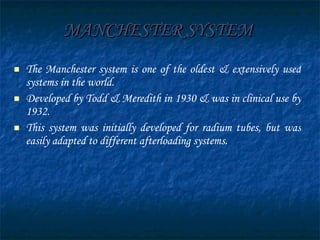 MANCHESTER SYSTEM   The Manchester system is one of the oldest & extensively used systems in the world. Developed by Todd & Meredith in 1930 & was in clinical use by 1932. This system was initially developed for radium tubes, but was easily adapted to different afterloading systems. 
