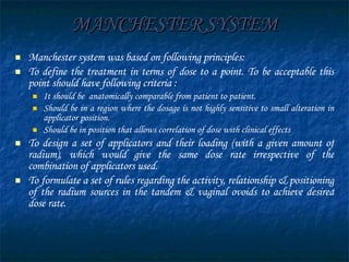 MANCHESTER SYSTEM Manchester system was based on following principles: To define the treatment in terms of dose to a point. To be acceptable this point should have following criteria : It should be  anatomically comparable from patient to patient. Should be in a region where the dosage is not highly sensitive to small alteration in applicator position. Should be in position that allows correlation of dose with clinical effects To design a set of applicators and their loading   (with a given amount of radium), which would give the same dose rate irrespective of the combination of applicators used. To formulate a set of rules regarding the activity, relationship & positioning   of the radium sources in the tandem & vaginal ovoids to achieve desired dose rate. 