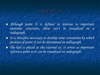 POINT A Although point A is defined in relation to important anatomic structures, these can’t be visualized on a radiograph. It is therefore necessary to develop some convention by which position of point A can be determined on radiograph. The keel is placed at the external os. It serves as important reference point as it can be visualized on radiograph. 