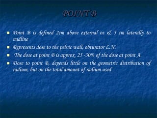 POINT B Point B is defined 2cm above external os & 5 cm laterally to midline  Represents dose to the pelvic wall, obturator L.N. The dose at point B is approx. 25 -30% of the dose at point A. Dose to point B, depends little on the geometric distribution of radium, but on the total amount of radium used 