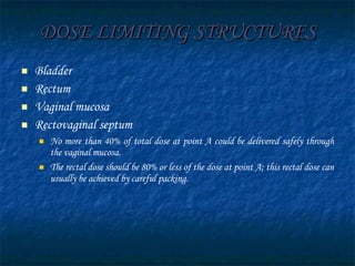 DOSE LIMITING STRUCTURES Bladder Rectum Vaginal mucosa Rectovaginal septum No more than 40% of total dose at point A could be delivered safely through the vaginal mucosa.  The rectal dose should be 80% or less of the dose at point A; this rectal dose can usually be achieved by careful packing. 