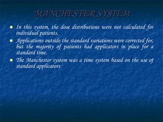 MANCHESTER SYSTEM In this system, the dose distributions were not calculated for individual patients.  Applications outside the standard variations were corrected for, but the majority of patients had applicators in place for a standard time.  The Manchester system was a time system based on the use of standard applicators 