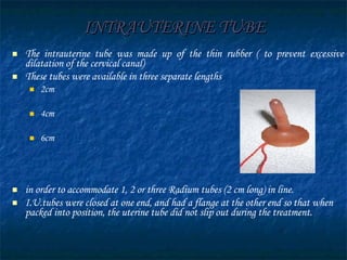 INTRAUTERINE TUBE The intrauterine tube was made up of the thin rubber ( to prevent excessive dilatation of the cervical canal)  These tubes were available in three separate lengths 2cm 4cm 6cm in order to accommodate 1, 2 or three Radium tubes (2 cm   long) in line.  I.U.tubes were closed at one end, and had a flange at the other end so that when packed into position, the uterine tube did not slip out during the treatment.  
