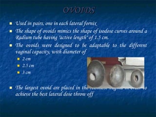 OVOIDS Used in pairs, one in each lateral fornix The shape of ovoids mimics the shape of isodose curves around a Radium tube having "active length" of 1.5 cm. The ovoids were designed to be adaptable to the different vaginal capacity, with diameter of 2 cm 2.5 cm 3 cm The largest ovoid are placed in the roomiest vagina in order to achieve the best lateral dose throw off 