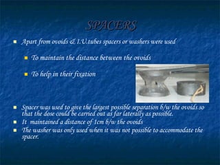 SPACERS Apart from ovoids & I.U.tubes spacers or washers were used  To maintain the distance between the ovoids To help in their fixation  Spacer was used to give the largest possible separation b/w the ovoids so that the dose could be carried out as far laterally as possible.  It  maintained a distance of 1cm b/w the ovoids The washer was only used when it was not possible to accommodate the spacer. 